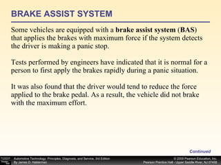 BRAKE ASSIST SYSTEM Some vehicles are equipped with a  brake assist system  ( BAS ) that applies the brakes with maximum force if the system detects  the driver is making a panic stop. Tests performed by engineers have indicated that it is normal for a person to first apply the brakes rapidly during a panic situation. It was also found that the driver would tend to reduce the force applied to the brake pedal. As a result, the vehicle did not brake with the maximum effort. Continued 