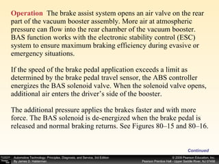 Operation   The brake assist system opens an air valve on the rear part of the vacuum booster assembly. More air at atmospheric pressure can flow into the rear chamber of the vacuum booster. BAS function works with the electronic stability control (ESC) system to ensure maximum braking efficiency during evasive or emergency situations. If the speed of the brake pedal application exceeds a limit as determined by the brake pedal travel sensor, the ABS controller energizes the BAS solenoid valve. When the solenoid valve opens, additional air enters the driver’s side of the booster.  The additional pressure applies the brakes faster and with more force. The BAS solenoid is de-energized when the brake pedal is released and normal braking returns. See Figures 80–15 and 80–16. Continued 