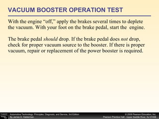 VACUUM BOOSTER OPERATION TEST With the engine “off,” apply the brakes several times to deplete the vacuum. With your foot on the brake pedal, start the  engine. The brake pedal  should  drop. If the brake pedal does  not  drop, check for proper vacuum source to the booster. If there is proper vacuum, repair or replacement of the power booster is required. 