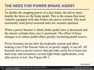 THE NEED FOR POWER BRAKE ASSIST To double the stopping power of a disc brake, the driver must double the force on the brake pedal. This is the reason that most vehicles equipped with disc brakes are power assisted. The most commonly used power-assisted units are vacuum operated. When a power booster is fitted, brake pedal ratio is decreased and the master cylinder bore size is increased. The effect of these changes is to reduce pedal effort, greatly increasing pedal reserve. Power boosters do not alter the hydraulic system and allow braking even if the booster fails or its power supply is cut off. All boosters have a power reserve that provides assist for at least one hard stop, and sometimes several light brake applications, even after power is lost. See Figure 80–1. Continued 