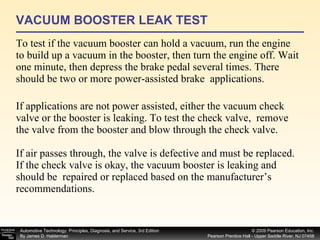 VACUUM BOOSTER LEAK TEST To test if the vacuum booster can hold a vacuum, run the engine to build up a vacuum in the booster, then turn the engine off. Wait one minute, then depress the brake pedal several times. There should be two or more power-assisted brake  applications. If applications are not power assisted, either the vacuum check valve or the booster is leaking. To test the check valve,  remove the valve from the booster and blow through the check valve. If air passes through, the valve is defective and must be replaced. If the check valve is okay, the vacuum booster is leaking and should be  repaired or replaced based on the manufacturer’s recommendations. 