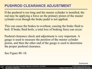 PUSHROD CLEARANCE ADJUSTMENT If the pushrod is too long and the master cylinder is installed, the rod may be applying a force on the primary piston of the master cylinder even though the brake pedal is not applied. This can cause the brakes to overheat, causing the brake fluid to boil. If brake fluid boils, a total loss of braking force can occur. Pushrod clearance check and adjustment is very important. A gauge is used to measure the position of the master cylinder piston, and then the other end of the gauge is used to determine the proper pushrod clearance. See Figure 80–18.  Continued 