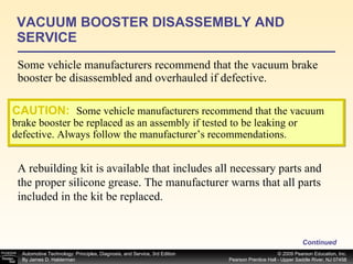 Some vehicle manufacturers recommend that the vacuum brake booster be disassembled and overhauled if defective. VACUUM BOOSTER DISASSEMBLY AND SERVICE Continued CAUTION:   Some vehicle manufacturers recommend that the vacuum brake booster be replaced as an assembly if tested to be leaking or defective. Always follow the manufacturer’s recommendations. A rebuilding kit is available that includes all necessary parts and the proper silicone grease. The manufacturer warns that all parts included in the kit be replaced. 
