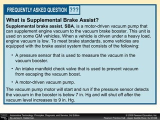 Supplemental brake assist ,  SBA ,   is a motor-driven vacuum pump that can supplement engine vacuum to the vacuum brake booster. This unit is used on some GM vehicles. When a vehicle is driven under a heavy load, engine vacuum is low. To meet brake standards, some vehicles are equipped with the brake assist system that consists of the following: What is Supplemental Brake Assist? The vacuum pump motor will start and run if the pressure sensor detects the vacuum in the booster is below 7 in. Hg and will shut off after the vacuum level increases to 9 in. Hg. A pressure sensor that is used to measure the vacuum in the vacuum booster. An intake manifold check valve that is used to prevent vacuum from escaping the vacuum boost. A motor-driven vacuum pump. 