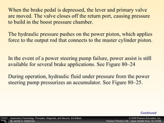 When the brake pedal is depressed, the lever and primary valve are moved. The valve closes off the return port, causing pressure to build in the boost pressure chamber.  The hydraulic pressure pushes on the power piston, which applies force to the output rod that connects to the master cylinder piston.  In the event of a power steering pump failure, power assist is still available for several brake applications. See Figure 80–24  During operation, hydraulic fluid under pressure from the power steering pump pressurizes an accumulator. See Figure 80–25. Continued 