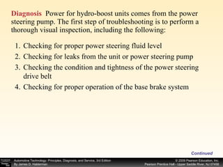 Diagnosis   Power for hydro-boost units comes from the power steering pump. The first step of troubleshooting is to perform a thorough visual inspection, including the following: Continued Checking for proper power steering fluid level Checking for leaks from the unit or power steering pump Checking the condition and tightness of the power steering drive belt Checking for proper operation of the base brake system 