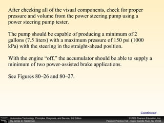 After checking all of the visual components, check for proper pressure and volume from the power steering pump using a power steering pump tester. The pump should be capable of producing a minimum of 2 gallons (7.5 liters) with a maximum pressure of 150 psi (1000 kPa) with the steering in the straight-ahead position. With the engine “off,” the accumulator should be able to supply a minimum of two power-assisted brake applications. See Figures 80–26 and 80–27. Continued 
