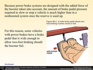 Figure 80–2  A wide brake pedal allows two foot braking if power assist is lost. Because power brake systems are designed with the added force of the booster taken into account, the amount of brake pedal pressure required to slow or stop a vehicle is much higher than in a nonboosted system once the reserve is used up.  For this reason, some vehicles with power brakes have a brake pedal that is wide enough to allow two-foot braking should the booster fail.  Continued 