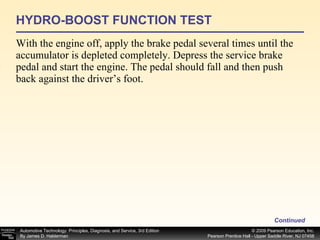 HYDRO-BOOST FUNCTION TEST With the engine off, apply the brake pedal several times until the accumulator is depleted completely. Depress the service brake pedal and start the engine. The pedal should fall and then push back against the driver’s foot. Continued 