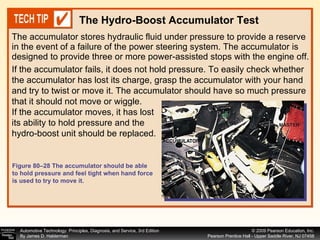 The accumulator stores hydraulic fluid under pressure to provide a reserve in the event of a failure of the power steering system. The accumulator is designed to provide three or more power-assisted stops with the engine off.  The Hydro-Boost Accumulator Test If the accumulator fails, it does not hold pressure. To easily check whether the accumulator has lost its charge, grasp the accumulator with your hand and try to twist or move it. The accumulator should have so much pressure that it should not move or wiggle. If the accumulator moves, it has lost its ability to hold pressure and the hydro-boost unit should be replaced. Figure 80–28 The accumulator should be able to hold pressure and feel tight when hand force is used to try to move it. 