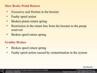Slow Brake Pedal Return  Continued Excessive seal friction in the booster Faulty spool action Broken piston return spring Restriction in the return line from the booster to the pump reservoir Broken spool return spring Grabby Brakes  Broken spool return spring Faulty spool action caused by contamination in the system 