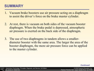 SUMMARY Vacuum brake boosters use air pressure acting on a diaphragm to assist the driver’s force on the brake master cylinder. At rest, there is vacuum on both sides of the vacuum booster diaphragm. When the brake pedal is depressed, atmospheric air pressure is exerted on the back side of the diaphragm. The use of two diaphragms in tandem allows a smaller-diameter booster with the same area. The larger the area of the booster diaphragm, the more air pressure force can be applied to the master cylinder. Continued 