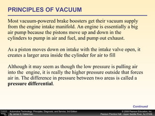 PRINCIPLES OF VACUUM Most vacuum-powered brake boosters get their vacuum supply from the engine intake manifold. An engine is essentially a big air pump because the pistons move up and down in the cylinders to pump in air and fuel, and pump out exhaust.  As a piston moves down on intake with the intake valve open, it creates a larger area inside the cylinder for air to fill Although it may seem as though the low pressure is pulling air into the  engine, it is really the higher pressure outside that forces air in. The difference in pressure between two areas is called a  pressure differential . Continued 