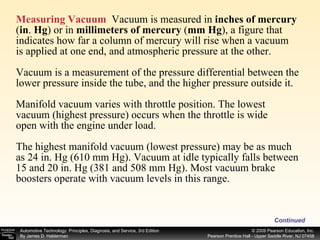 Measuring Vacuum   Vacuum is measured in  inches of mercury  ( in .  Hg ) or in  millimeters of mercury  ( mm Hg ), a figure that indicates how far a column of mercury will rise when a vacuum is applied at one end, and atmospheric pressure at the other. Vacuum is a measurement of the pressure differential between the lower pressure inside the tube, and the higher pressure outside it. Manifold vacuum varies with throttle position. The lowest  vacuum (highest pressure) occurs when the throttle is wide open with the engine under load.  The highest manifold vacuum (lowest pressure) may be as much as 24 in. Hg (610 mm Hg). Vacuum at idle typically falls between 15 and 20 in. Hg (381 and 508 mm Hg). Most vacuum brake boosters operate with vacuum levels in this range. Continued 