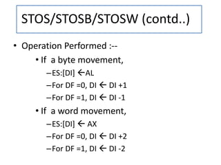 • Operation Performed :--
• If a byte movement,
–ES:[DI] AL
–For DF =0, DI  DI +1
–For DF =1, DI  DI -1
• If a word movement,
–ES:[DI]  AX
–For DF =0, DI  DI +2
–For DF =1, DI  DI -2
STOS/STOSB/STOSW (contd..)
 