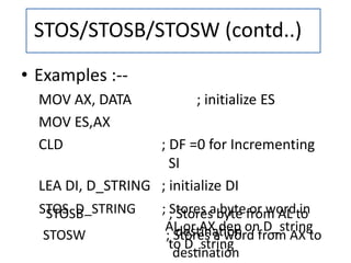 STOSB ; Stores byte from AL to
destination
STOS D_STRING ; Stores a byte or word in
AL or AX dep on D_string
to D_string
• Examples :--
MOV AX, DATA ; initialize ES
MOV ES,AX
CLD ; DF =0 for Incrementing
SI
LEA DI, D_STRING ; initialize DI
STOSW ; Stores a word from AX to
destination
STOS/STOSB/STOSW (contd..)
 