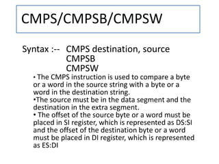 CMPS/CMPSB/CMPSW
Syntax :-- CMPS destination, source
CMPSB
CMPSW
• The CMPS instruction is used to compare a byte
or a word in the source string with a byte or a
word in the destination string.
•The source must be in the data segment and the
destination in the extra segment.
• The offset of the source byte or a word must be
placed in SI register, which is represented as DS:SI
and the offset of the destination byte or a word
must be placed in DI register, which is represented
as ES:DI
 