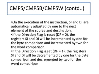 CMPS/CMPSB/CMPSW (contd..)
•On the execution of the instruction, SI and DI are
automatically adjusted by one to the next
element of the source and destination.
•If the Direction Flag is reset (DF = 0), the
registers SI and DI will be incremented by one for
the byte comparison and incremented by two for
the word comparison.
•If the Direction Flag is set (DF = 1), the registers
SI and DI will be decremented by one for the byte
comparison and decremented by two for the
word comparison
 