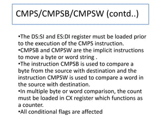 CMPS/CMPSB/CMPSW (contd..)
•The DS:SI and ES:DI register must be loaded prior
to the execution of the CMPS instruction.
•CMPSB and CMPSW are the implicit instructions
to move a byte or word string .
•The instruction CMPSB is used to compare a
byte from the source with destination and the
instruction CMPSW is used to compare a word in
the source with destination.
•In multiple byte or word comparison, the count
must be loaded in CX register which functions as
a counter.
•All conditional flags are affected
 