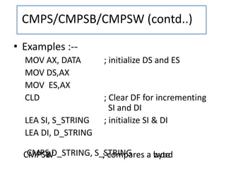 CMPSW ; compares a wordCMPS D_STRING, S_STRINGCMPSB ; compares a byte
• Examples :--
MOV AX, DATA ; initialize DS and ES
MOV DS,AX
MOV ES,AX
CLD ; Clear DF for incrementing
SI and DI
LEA SI, S_STRING ; initialize SI & DI
LEA DI, D_STRING
CMPS/CMPSB/CMPSW (contd..)
 