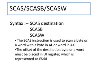 SCAS/SCASB/SCASW
Syntax :-- SCAS destination
SCASB
SCASW
• The SCAS instruction is used to scan a byte or
a word with a byte in AL or word in AX.
•The offset of the destination byte or a word
must be placed in DI register, which is
represented as ES:DI
 