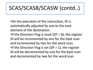 SCAS/SCASB/SCASW (contd..)
•On the execution of the instruction, DI is
automatically adjusted by one to the next
element of the destination.
•If the Direction Flag is reset (DF = 0), the register
DI will be incremented by one for the byte scan
and incremented by two for the word scan.
•If the Direction Flag is set (DF = 1), the register
DI will be decremented by one for the byte scan
and decremented by two for the word scan
 