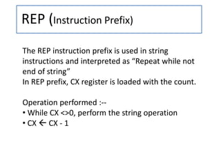 REP (Instruction Prefix)
The REP instruction prefix is used in string
instructions and interpreted as “Repeat while not
end of string”
In REP prefix, CX register is loaded with the count.
Operation performed :--
• While CX <>0, perform the string operation
• CX  CX - 1
 