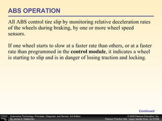 All ABS control tire slip by monitoring relative deceleration rates of the wheels during braking, by one or more wheel speed sensors. If one wheel starts to slow at a faster rate than others, or at a faster rate than programmed in the  control module , it indicates a wheel is starting to slip and is in danger of losing traction and locking.  ABS OPERATION Continued 