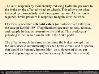 The ABS responds by momentarily reducing hydraulic pressure to the brake on the affected wheel or wheels. This allows the wheel to speed up momentarily so it can regain traction. As traction is regained, brake pressure is reapplied to again slow the wheel. Electrically operated  solenoid valves  (or motor-driven valves in the case of Delphi  ABS-VI  applications) are used to hold, release, and reapply hydraulic pressure to the brakes. This produces a pulsating effect, which can be felt in the brake pedal.  The effect is much the same as pumping the brakes, except that the ABS does it automatically for each brake circuit, and at speeds that would be humanly impossible—up to dozens of times per second depending on the system (some cycle faster than others). 