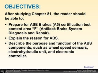 Prepare for ASE Brakes (A5) certification test content area “F” (Antilock Brake System Diagnosis and Repair). Explain the reason for ABS. Describe the purpose and function of the ABS components, such as wheel speed sensors, electrohydraulic unit, and electronic controller. OBJECTIVES: After studying Chapter 81, the reader should be able to: Continued 