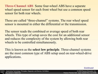 Three-Channel ABS   Some four-wheel ABS have a separate wheel speed sensor for each front wheel but use a common speed sensor for both rear wheels. These are called “three-channel” systems. The rear wheel speed sensor is mounted in either the differential or the transmission. The sensor reads the combined or average speed of both rear wheels. This type of setup saves the cost for an additional sensor and reduces the complexity of the system by allowing both rear wheels to be controlled simultaneously. This is known as the  select low principle . Three-channel systems are the most common type of ABS setup used on rear-wheel-drive applications. Continued 
