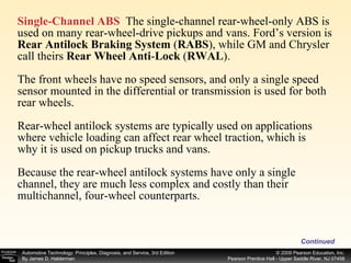 Single-Channel ABS   The single-channel rear-wheel-only ABS is used on many rear-wheel-drive pickups and vans. Ford’s version is  Rear Antilock Braking System  ( RABS ), while GM and Chrysler call theirs  Rear Wheel Anti - Lock  ( RWAL ). The front wheels have no speed sensors, and only a single speed sensor mounted in the differential or transmission is used for both rear wheels. Rear-wheel antilock systems are typically used on applications where vehicle loading can affect rear wheel traction, which is why it is used on pickup trucks and vans. Because the rear-wheel antilock systems have only a single channel, they are much less complex and costly than their multichannel, four-wheel counterparts. Continued 