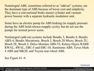 Nonintegral ABS, sometimes referred to as “add-on” systems, are the dominant type of ABS because of lower cost and simplicity. They have a conventional brake master cylinder and vacuum power booster with a separate hydraulic modulator unit. Some have an electric pump for ABS braking (to reapply pressure during the ABS hold-release-reapply cycle), but do not use the pumps for normal power assist. Nonintegral (add-on) systems include Bendix 3, Bendix 6, Bendix ABX-4, Bendix Mecatronic, Bosch 2, Bosch 2S Micro, Bosch 2U, Bosch 2E, Bosch 5, Delco Moraine ABS-VI, Kelsey-Hayes RABS/RWAL, 4WAL, EBC-5 and EBC-10, Sumitomo ABS, Teves Mark 4 ABS and MK20, and Toyota rear-wheel ABS. See Figure 81–9. Continued 