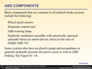 ABS COMPONENTS Basic components that are common to all antilock brake systems include the following: Continued Wheel speed sensors Electronic control unit ABS warning lamp Hydraulic modulator assembly with electrically operated solenoid valves (or motor-driven valves in the case of Delphi ABS-VI) Some systems also have an electric pump and accumulator to generate hydraulic pressure for power assist as well as ABS braking. See Figure 81–10. 