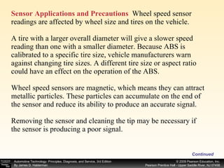 Sensor Applications and Precautions   Wheel speed sensor readings are affected by wheel size and tires on the vehicle. A tire with a larger overall diameter will give a slower speed reading than one with a smaller diameter. Because ABS is calibrated to a specific tire size, vehicle manufacturers warn against changing tire sizes. A different tire size or aspect ratio could have an effect on the operation of the ABS. Wheel speed sensors are magnetic, which means they can attract metallic particles. These particles can accumulate on the end of the sensor and reduce its ability to produce an accurate signal. Removing the sensor and cleaning the tip may be necessary if the sensor is producing a poor signal. Continued 