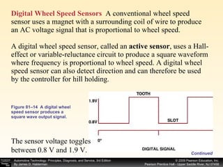 Digital Wheel Speed Sensors   A conventional wheel speed sensor uses a magnet with a surrounding coil of wire to produce an AC voltage signal that is proportional to wheel speed. A digital wheel speed sensor, called an  active sensor ,   uses a Hall-effect or variable-reluctance circuit to produce a square waveform where frequency is proportional to wheel speed. A digital wheel speed sensor can also detect direction and can therefore be used  by the controller for hill holding. Figure 81–14  A digital wheel speed sensor produces a square wave output signal. Continued The sensor voltage toggles between 0.8 V and 1.9 V. 