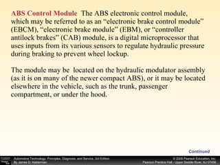 ABS Control Module   The ABS electronic control module, which may be referred to as an “electronic brake control module” (EBCM), “electronic brake module” (EBM), or “controller antilock brakes” (CAB) module, is a digital microprocessor that uses inputs from its various sensors to regulate hydraulic pressure during braking to prevent wheel lockup. The module may be  located on the hydraulic modulator assembly (as it is on many of the newer compact ABS), or it may be located elsewhere in the vehicle, such as the trunk, passenger compartment, or under the hood. Continued 