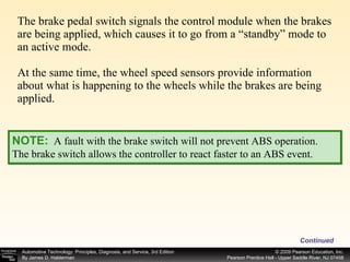 The brake pedal switch signals the control module when the brakes are being applied, which causes it to go from a “standby” mode to an active mode. At the same time, the wheel speed sensors provide information about what is happening to the wheels while the brakes are being applied. Continued NOTE:   A fault with the brake switch will not prevent ABS operation. The brake switch allows the controller to react faster to an ABS event. 