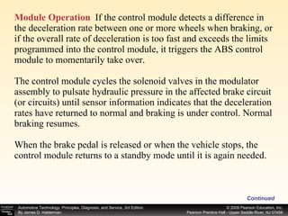 Module Operation   If the control module detects a difference in the deceleration rate between one or more wheels when braking, or if the overall rate of deceleration is too fast and exceeds the limits programmed into the control module, it triggers the ABS control module to momentarily take over. The control module cycles the solenoid valves in the modulator assembly to pulsate hydraulic pressure in the affected brake circuit (or circuits) until sensor information indicates that the deceleration rates have returned to normal and braking is under control. Normal braking resumes. When the brake pedal is released or when the vehicle stops, the control module returns to a standby mode until it is again needed. Continued 