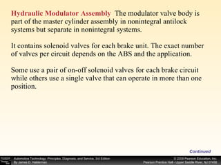 Hydraulic Modulator Assembly   The modulator valve body is part of the master cylinder assembly in nonintegral antilock systems but separate in nonintegral systems. It contains solenoid valves for each brake unit. The exact number of valves per circuit depends on the ABS and the application. Some use a pair of on-off solenoid valves for each brake circuit while others use a single valve that can operate in more than one position. Continued 