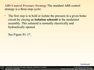 ABS Control Pressure Strategy  The standard ABS control strategy is a three-step cycle: Continued The first step is to hold or isolate the pressure in a given brake circuit by closing an  isolation solenoid  in the modulator assembly. This solenoid is normally electrically and hydraulically opened. See Figure 81–17.  