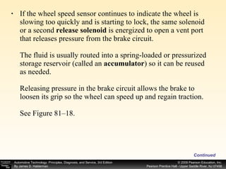 If the wheel speed sensor continues to indicate the wheel is slowing too quickly and is starting to lock, the same solenoid or a second  release solenoid  is energized to open a vent port that releases pressure from the brake circuit. The fluid is usually routed into a spring-loaded or pressurized storage reservoir (called an  accumulator ) so it can be reused as needed. Releasing pressure in the brake circuit allows the brake to loosen its grip so the wheel can speed up and regain traction. See Figure 81–18.  Continued 
