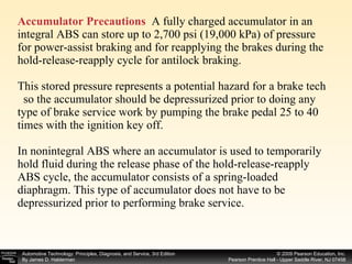 Accumulator Precautions   A fully charged accumulator in an integral ABS can store up to 2,700 psi (19,000 kPa) of pressure for power-assist braking and for reapplying the brakes during the hold-release-reapply cycle for antilock braking. This stored pressure represents a potential hazard for a brake tech  so the accumulator should be depressurized prior to doing any type of brake service work by pumping the brake pedal 25 to 40 times with the ignition key off. In nonintegral ABS where an accumulator is used to temporarily hold fluid during the release phase of the hold-release-reapply ABS cycle, the accumulator consists of a spring-loaded  diaphragm. This type of accumulator does not have to be depressurized prior to performing brake service. 