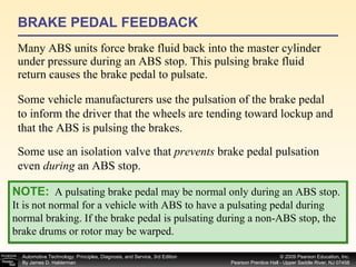 BRAKE PEDAL FEEDBACK Many ABS units force brake fluid back into the master cylinder under pressure during an ABS stop. This pulsing brake fluid return causes the brake pedal to pulsate. NOTE:   A pulsating brake pedal may be normal only during an ABS stop. It is not normal for a vehicle with ABS to have a pulsating pedal during normal braking. If the brake pedal is pulsating during a non-ABS stop, the brake drums or rotor may be warped. Some vehicle manufacturers use the pulsation of the brake pedal to inform the driver that the wheels are tending toward lockup and that the ABS is pulsing the brakes.  Some use an isolation valve that  prevents  brake pedal pulsation even  during  an ABS stop. 