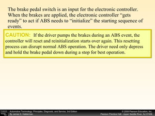The brake pedal switch is an input for the electronic controller. When the brakes are applied, the electronic controller “gets ready” to act if ABS needs to “initialize” the starting sequence of events. CAUTION:   If the driver pumps the brakes during an ABS event, the controller will reset and reinitialization starts over again. This resetting process can disrupt normal ABS operation. The driver need only depress and hold the brake pedal down during a stop for best operation. 