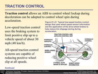 TRACTION CONTROL Traction control  allows an ABS to control wheel lockup during deceleration can be adopted to control wheel spin during acceleration. Figure 81–21  Typical low-speed traction control design that uses wheel speed sensor information and the application of the drive-wheel brakes to help reduce tire slippage during during acceleration. Low-speed traction control uses the braking system to limit positive slip up to a vehicle speed of about 30 mph (48 km/h).  All-speed traction control systems are capable of reducing positive wheel slip at all speeds.  Continued 