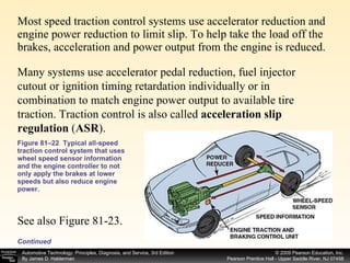 Most speed traction control systems use accelerator reduction and engine power reduction to limit slip. To help take the load off the brakes, acceleration and power output from the engine is reduced. Figure 81–22  Typical all-speed traction control system that uses wheel speed sensor information and the engine controller to not only apply the brakes at lower speeds but also reduce engine power. Continued Many systems use accelerator pedal reduction, fuel injector cutout or ignition timing retardation individually or in combination to match engine power output to available tire traction. Traction control is also called  acceleration slip regulation  ( ASR ).  See also Figure 81-23. 