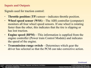 Inputs and Outputs Continued Throttle position  ( TP ) sensor—indicates throttle position. Wheel speed sensor  ( WSS )—The ABS controller (computer) monitors all four wheel speed sensors. If one wheel is rotating faster than the other, this indicates that the tire is slipping or has lost traction. Engine speed  ( RPM )—This information is supplied from the engine controller (Power train Control Module) and indicates the speed of the engine. Transmission range switch —Determines which gear the driver has selected so that the PCM can take corrective action. Signals used for traction control: 