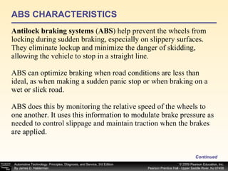ABS CHARACTERISTICS Antilock braking systems  ( ABS ) help prevent the wheels from locking during sudden braking, especially on slippery surfaces. They eliminate lockup and minimize the danger of skidding, allowing the vehicle to stop in a straight line.  ABS can optimize braking when road conditions are less than ideal, as when making a sudden panic stop or when braking on a wet or slick road. ABS does this by monitoring the relative speed of the wheels to one another. It uses this information to modulate brake pressure as needed to control slippage and maintain traction when the brakes are applied. Continued 