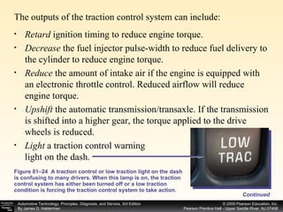 The outputs of the traction control system can include: Figure 81–24  A traction control or low traction light on the dash is confusing to many drivers. When this lamp is on, the traction control system has either been turned off or a low traction condition is forcing the traction control system to take action. Retard  ignition timing to reduce engine torque. Decrease  the fuel injector pulse-width to reduce fuel delivery to the cylinder to reduce engine torque. Reduce  the amount of intake air if the engine is equipped with an electronic throttle control. Reduced airflow will reduce engine torque. Upshift  the automatic transmission/transaxle. If the transmission is shifted into a higher gear, the torque applied to the drive wheels is reduced. Light  a traction control warning light on the dash.  Continued 
